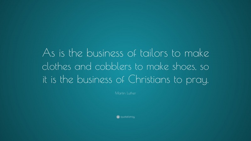 Martin Luther Quote: “As is the business of tailors to make clothes and cobblers to make shoes, so it is the business of Christians to pray.”