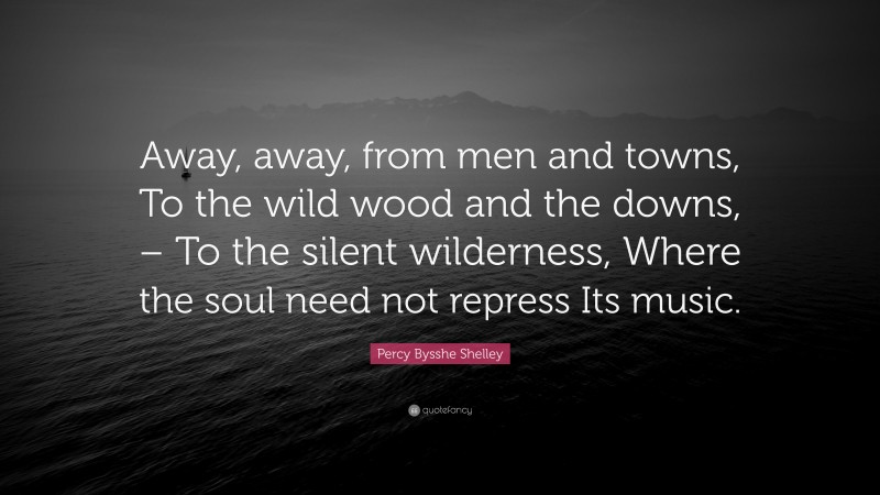 Percy Bysshe Shelley Quote: “Away, away, from men and towns, To the wild wood and the downs, – To the silent wilderness, Where the soul need not repress Its music.”
