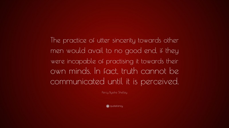 Percy Bysshe Shelley Quote: “The practice of utter sincerity towards other men would avail to no good end, if they were incapable of practising it towards their own minds. In fact, truth cannot be communicated until it is perceived.”