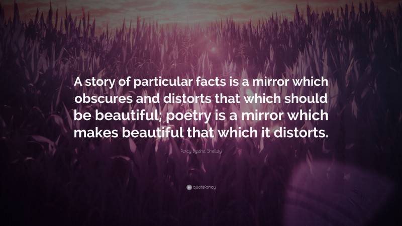 Percy Bysshe Shelley Quote: “A story of particular facts is a mirror which obscures and distorts that which should be beautiful; poetry is a mirror which makes beautiful that which it distorts.”