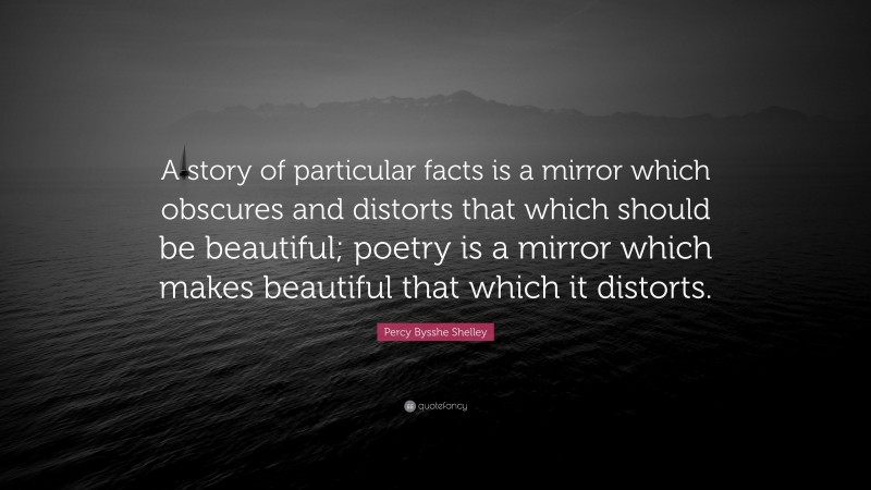 Percy Bysshe Shelley Quote: “A story of particular facts is a mirror which obscures and distorts that which should be beautiful; poetry is a mirror which makes beautiful that which it distorts.”