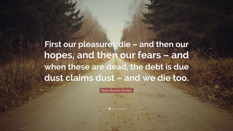 Percy Bysshe Shelley Quote: “First our pleasures die – and then our hopes, and then our fears – and when these are dead, the debt is due dust claims dust – and we die too.”