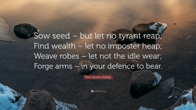 Percy Bysshe Shelley Quote: “Sow seed – but let no tyrant reap; Find wealth – let no imposter heap; Weave robes – let not the idle wear; Forge arms – in your defence to bear.”