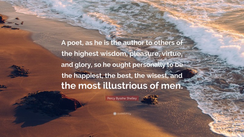 Percy Bysshe Shelley Quote: “A poet, as he is the author to others of the highest wisdom, pleasure, virtue, and glory, so he ought personally to be the happiest, the best, the wisest, and the most illustrious of men.”
