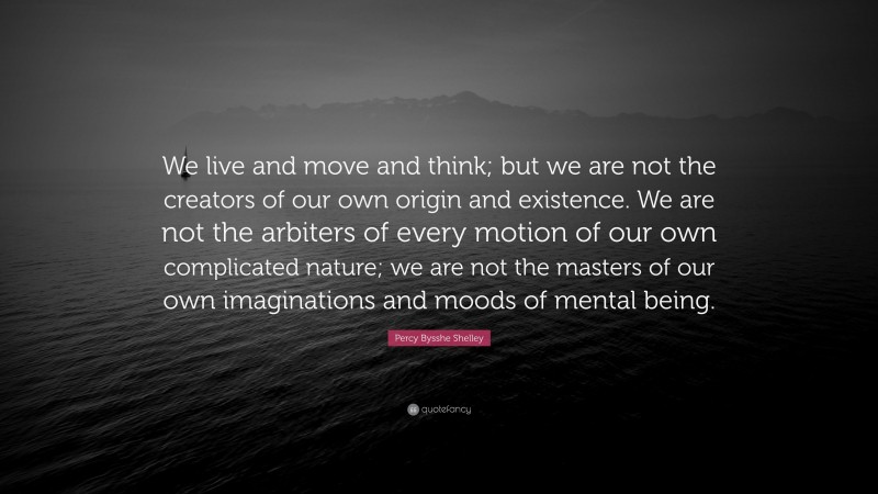 Percy Bysshe Shelley Quote: “We live and move and think; but we are not the creators of our own origin and existence. We are not the arbiters of every motion of our own complicated nature; we are not the masters of our own imaginations and moods of mental being.”