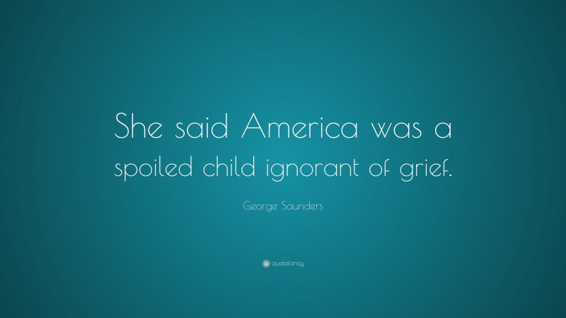 George Saunders Quote: “She said America was a spoiled child ignorant of grief.”