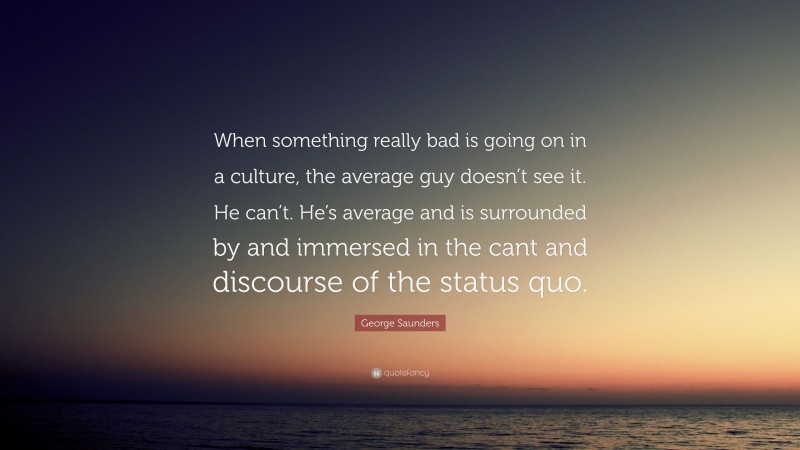 George Saunders Quote: “When something really bad is going on in a culture, the average guy doesn’t see it. He can’t. He’s average and is surrounded by and immersed in the cant and discourse of the status quo.”