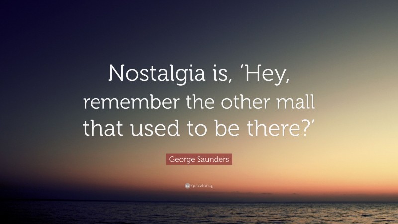 George Saunders Quote: “Nostalgia is, ‘Hey, remember the other mall that used to be there?’”
