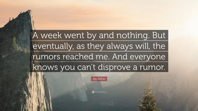 Jay Asher Quote: “A week went by and nothing. But eventually, as they always will, the rumors reached me. And everyone knows you can’t disprove a rumor.”