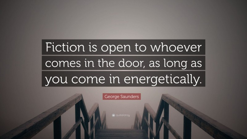 George Saunders Quote: “Fiction is open to whoever comes in the door, as long as you come in energetically.”