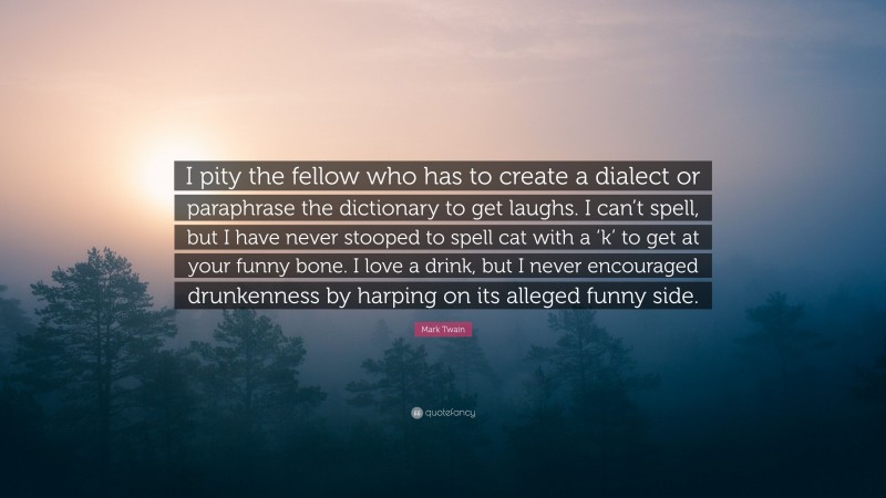 Mark Twain Quote: “I pity the fellow who has to create a dialect or paraphrase the dictionary to get laughs. I can’t spell, but I have never stooped to spell cat with a ‘k’ to get at your funny bone. I love a drink, but I never encouraged drunkenness by harping on its alleged funny side.”