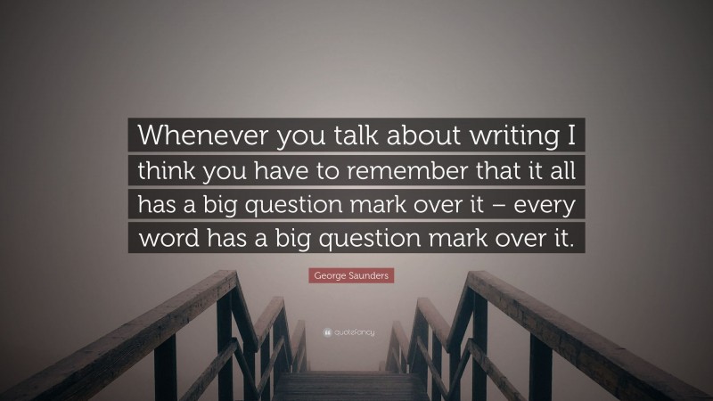 George Saunders Quote: “Whenever you talk about writing I think you have to remember that it all has a big question mark over it – every word has a big question mark over it.”