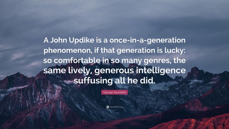 George Saunders Quote: “A John Updike is a once-in-a-generation phenomenon, if that generation is lucky: so comfortable in so many genres, the same lively, generous intelligence suffusing all he did.”