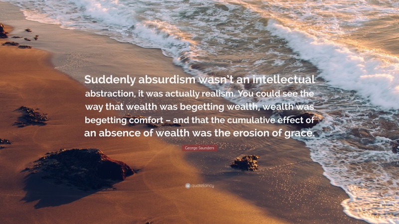 George Saunders Quote: “Suddenly absurdism wasn’t an intellectual abstraction, it was actually realism. You could see the way that wealth was begetting wealth, wealth was begetting comfort – and that the cumulative effect of an absence of wealth was the erosion of grace.”