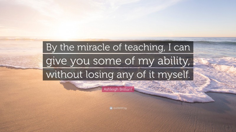 Ashleigh Brilliant Quote: “By the miracle of teaching, I can give you some of my ability, without losing any of it myself.”