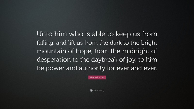 Martin Luther Quote: “Unto him who is able to keep us from falling, and lift us from the dark to the bright mountain of hope, from the midnight of desperation to the daybreak of joy, to him be power and authority for ever and ever.”