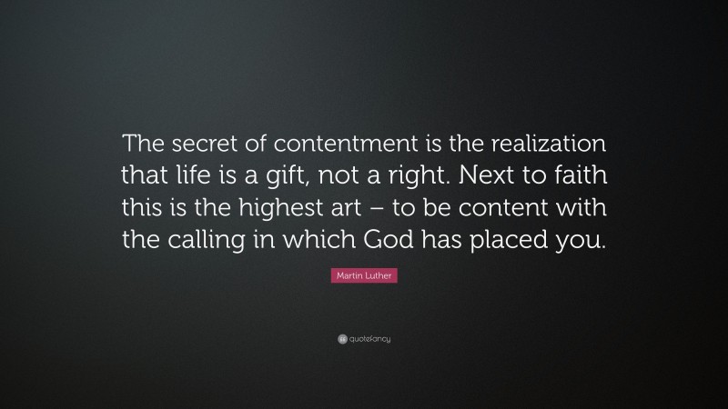 Martin Luther Quote: “The secret of contentment is the realization that life is a gift, not a right. Next to faith this is the highest art – to be content with the calling in which God has placed you.”