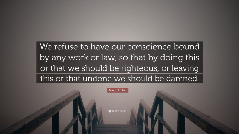 Martin Luther Quote: “We refuse to have our conscience bound by any work or law, so that by doing this or that we should be righteous, or leaving this or that undone we should be damned.”