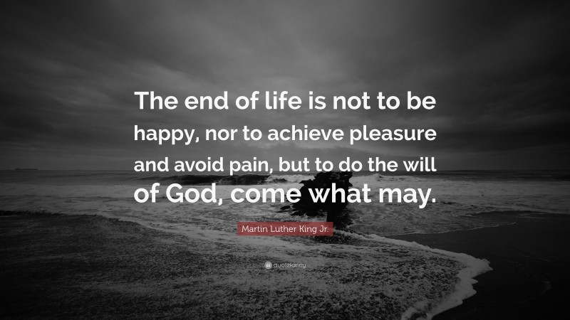 Martin Luther King Jr. Quote: “The end of life is not to be happy, nor to achieve pleasure and avoid pain, but to do the will of God, come what may.”