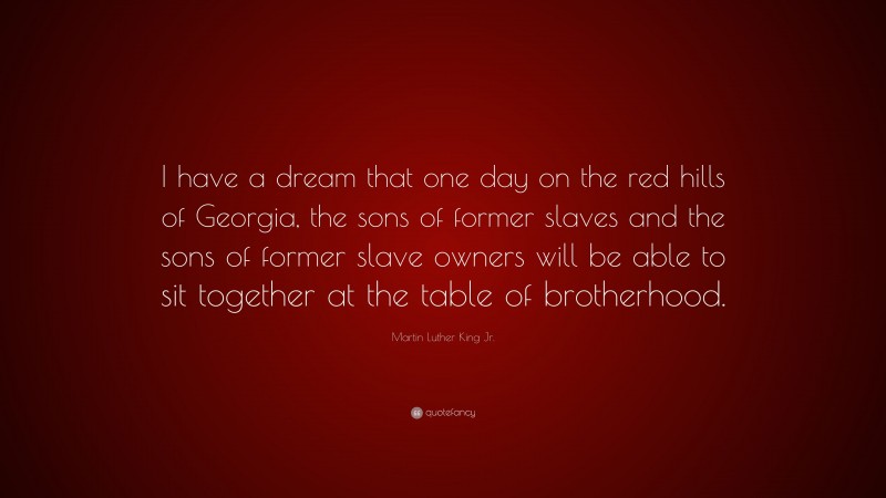 Martin Luther King Jr. Quote: “I have a dream that one day on the red hills of Georgia, the sons of former slaves and the sons of former slave owners will be able to sit together at the table of brotherhood.”