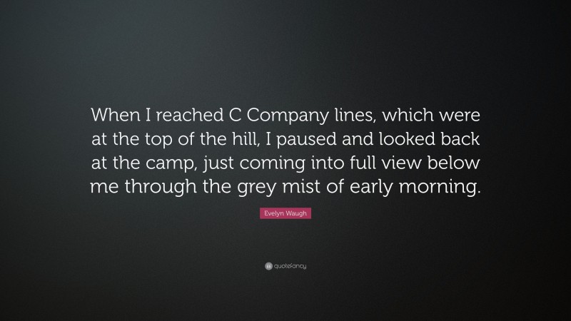 Evelyn Waugh Quote: “When I reached C Company lines, which were at the top of the hill, I paused and looked back at the camp, just coming into full view below me through the grey mist of early morning.”