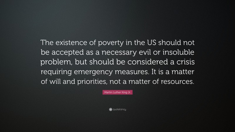 Martin Luther King Jr. Quote: “The existence of poverty in the US should not be accepted as a necessary evil or insoluble problem, but should be considered a crisis requiring emergency measures. It is a matter of will and priorities, not a matter of resources.”