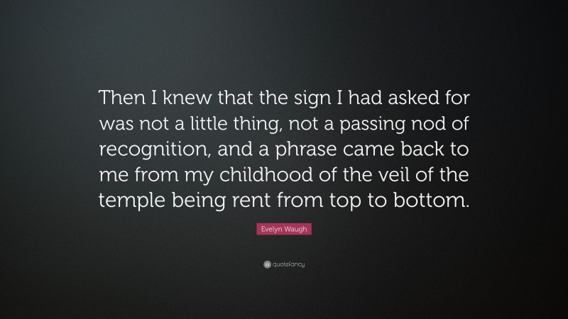 Evelyn Waugh Quote: “Then I knew that the sign I had asked for was not a little thing, not a passing nod of recognition, and a phrase came back to me from my childhood of the veil of the temple being rent from top to bottom.”