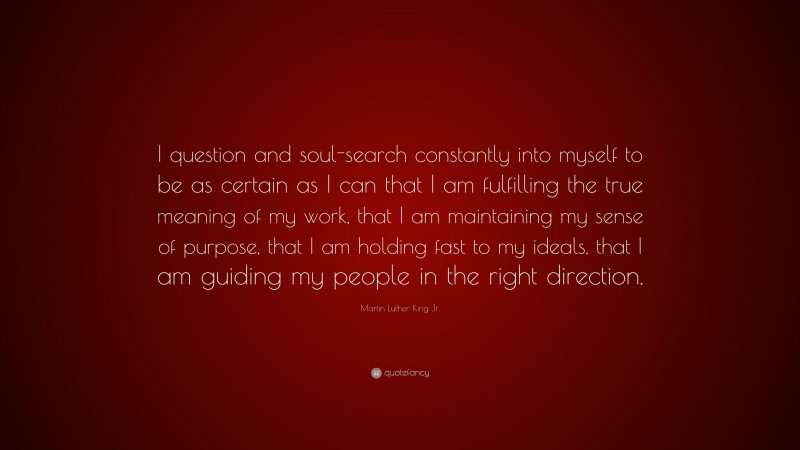 Martin Luther King Jr. Quote: “I question and soul-search constantly into myself to be as certain as I can that I am fulfilling the true meaning of my work, that I am maintaining my sense of purpose, that I am holding fast to my ideals, that I am guiding my people in the right direction.”