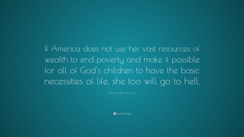 Martin Luther King Jr. Quote: “If America does not use her vast resources of wealth to end poverty and make it possible for all of God’s children to have the basic necessities of life, she too will go to hell.”