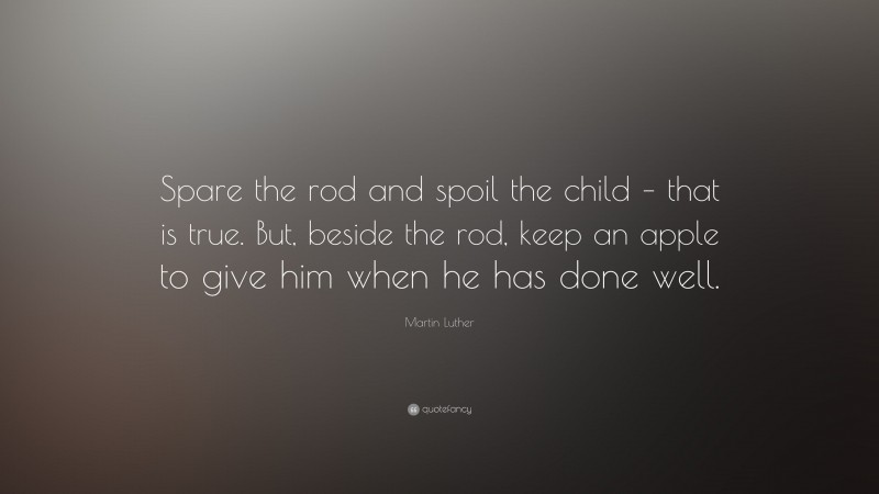 Martin Luther Quote: “Spare the rod and spoil the child – that is true. But, beside the rod, keep an apple to give him when he has done well.”