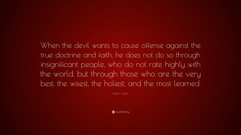 Martin Luther Quote: “When the devil wants to cause offense against the true doctrine and faith, he does not do so through insignificant people, who do not rate highly with the world, but through those who are the very best, the wisest, the holiest, and the most learned.”