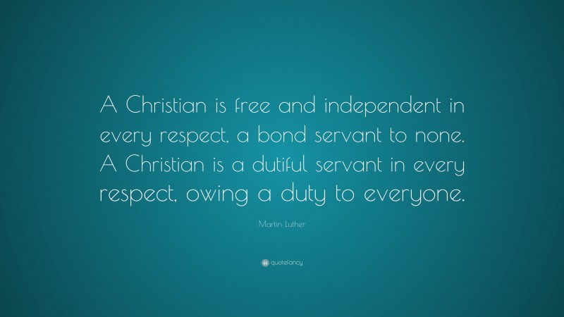Martin Luther Quote: “A Christian is free and independent in every respect, a bond servant to none. A Christian is a dutiful servant in every respect, owing a duty to everyone.”