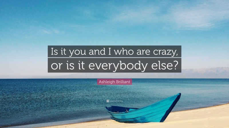 Ashleigh Brilliant Quote: “Is it you and I who are crazy, or is it everybody else?”