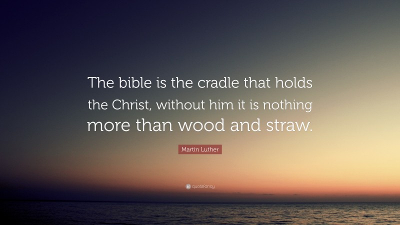 Martin Luther Quote: “The bible is the cradle that holds the Christ, without him it is nothing more than wood and straw.”