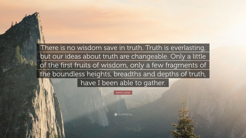 Martin Luther Quote: “There is no wisdom save in truth. Truth is everlasting, but our ideas about truth are changeable. Only a little of the first fruits of wisdom, only a few fragments of the boundless heights, breadths and depths of truth, have I been able to gather.”