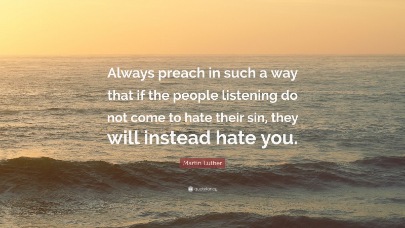 Martin Luther Quote: “Always preach in such a way that if the people listening do not come to hate their sin, they will instead hate you.”