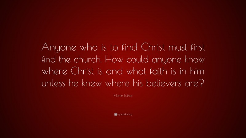 Martin Luther Quote: “Anyone who is to find Christ must first find the church. How could anyone know where Christ is and what faith is in him unless he knew where his believers are?”