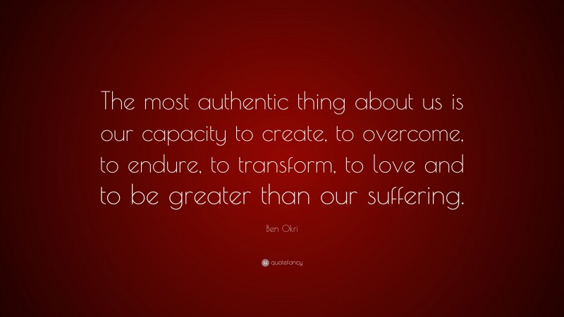 Ben Okri Quote: “The most authentic thing about us is our capacity to create, to overcome, to endure, to transform, to love and to be greater than our suffering.”