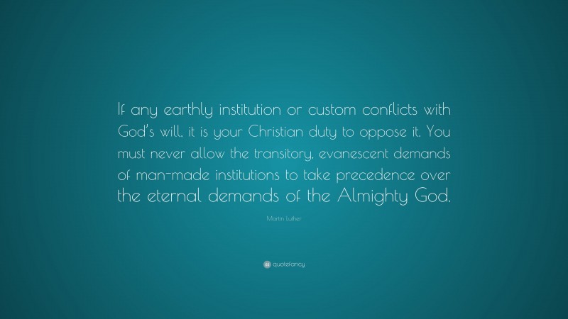 Martin Luther Quote: “If any earthly institution or custom conflicts with God’s will, it is your Christian duty to oppose it. You must never allow the transitory, evanescent demands of man-made institutions to take precedence over the eternal demands of the Almighty God.”