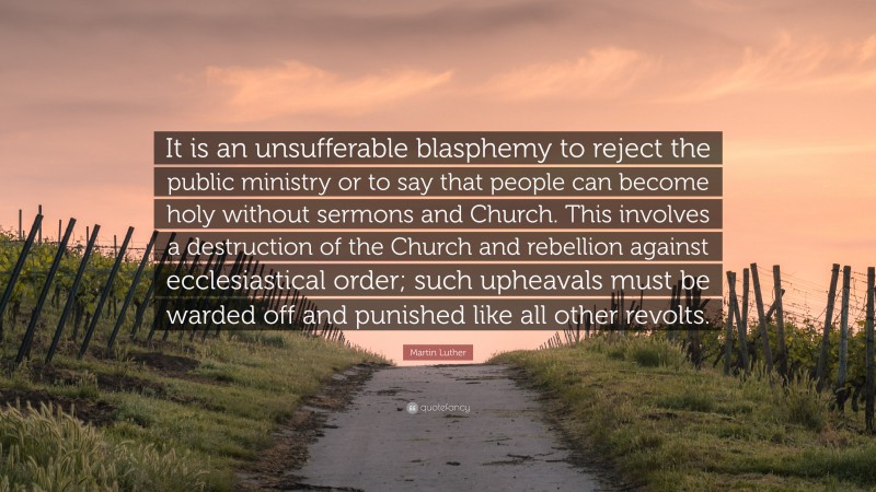 Martin Luther Quote: “It is an unsufferable blasphemy to reject the public ministry or to say that people can become holy without sermons and Church. This involves a destruction of the Church and rebellion against ecclesiastical order; such upheavals must be warded off and punished like all other revolts.”