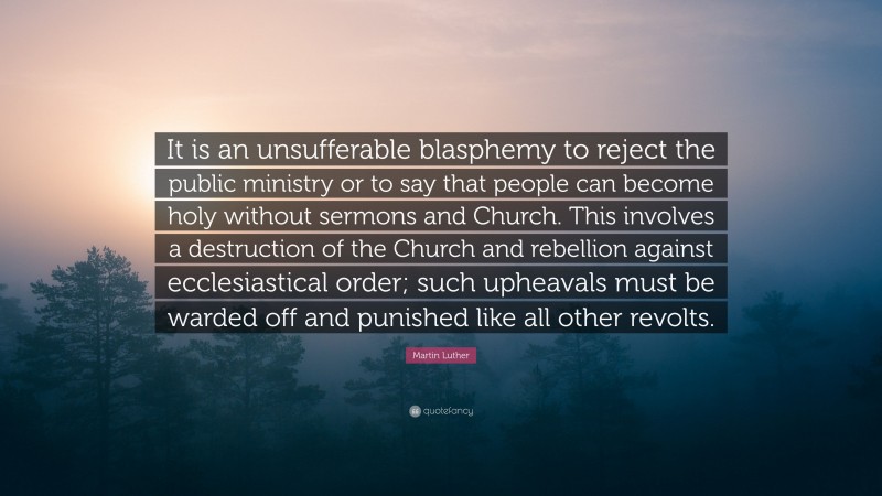 Martin Luther Quote: “It is an unsufferable blasphemy to reject the public ministry or to say that people can become holy without sermons and Church. This involves a destruction of the Church and rebellion against ecclesiastical order; such upheavals must be warded off and punished like all other revolts.”