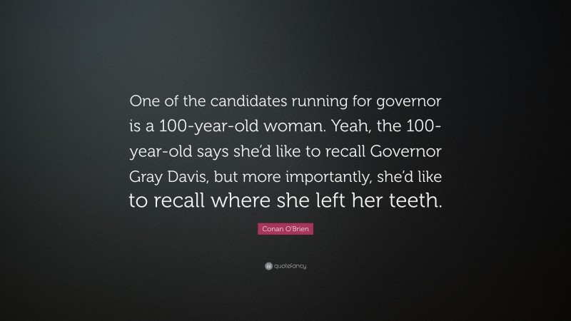Conan O'Brien Quote: “One of the candidates running for governor is a 100-year-old woman. Yeah, the 100-year-old says she’d like to recall Governor Gray Davis, but more importantly, she’d like to recall where she left her teeth.”