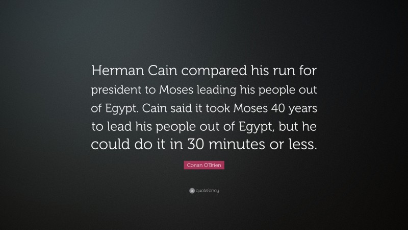 Conan O'Brien Quote: “Herman Cain compared his run for president to Moses leading his people out of Egypt. Cain said it took Moses 40 years to lead his people out of Egypt, but he could do it in 30 minutes or less.”