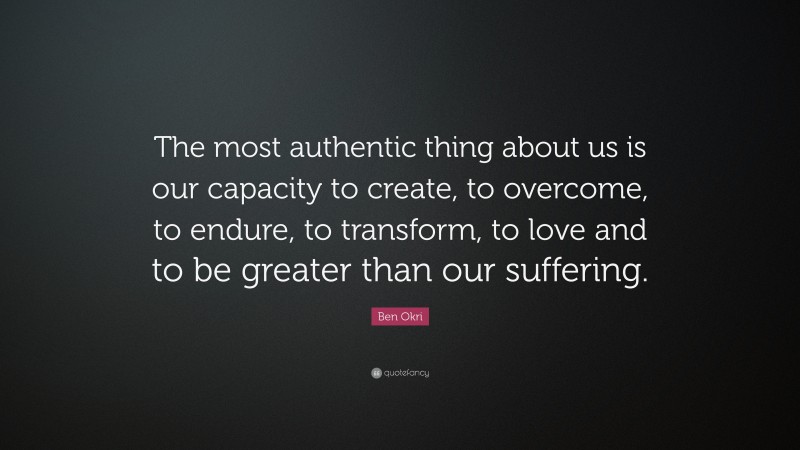 Ben Okri Quote: “The most authentic thing about us is our capacity to create, to overcome, to endure, to transform, to love and to be greater than our suffering.”