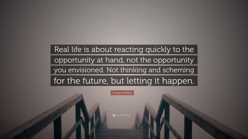 Conan O'Brien Quote: “Real life is about reacting quickly to the opportunity at hand, not the opportunity you envisioned. Not thinking and scheming for the future, but letting it happen.”
