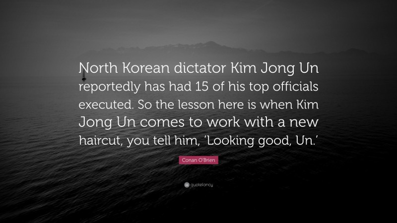 Conan O'Brien Quote: “North Korean dictator Kim Jong Un reportedly has had 15 of his top officials executed. So the lesson here is when Kim Jong Un comes to work with a new haircut, you tell him, ‘Looking good, Un.’”