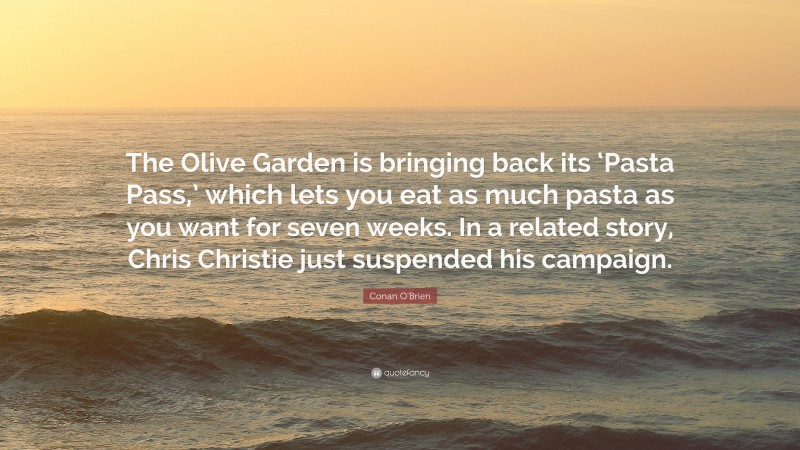 Conan O'Brien Quote: “The Olive Garden is bringing back its ‘Pasta Pass,’ which lets you eat as much pasta as you want for seven weeks. In a related story, Chris Christie just suspended his campaign.”