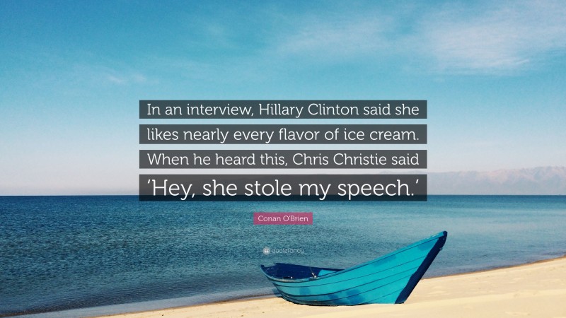 Conan O'Brien Quote: “In an interview, Hillary Clinton said she likes nearly every flavor of ice cream. When he heard this, Chris Christie said ‘Hey, she stole my speech.’”