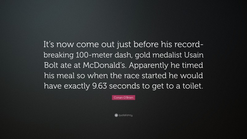 Conan O'Brien Quote: “It’s now come out just before his record-breaking 100-meter dash, gold medalist Usain Bolt ate at McDonald’s. Apparently he timed his meal so when the race started he would have exactly 9.63 seconds to get to a toilet.”