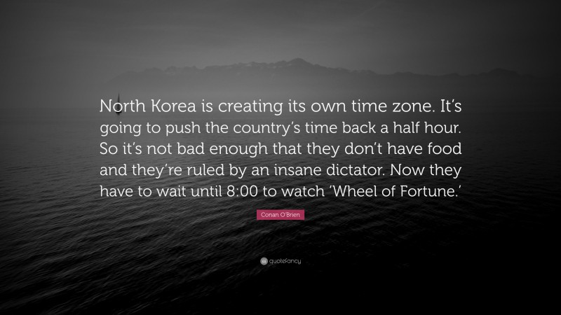 Conan O'Brien Quote: “North Korea is creating its own time zone. It’s going to push the country’s time back a half hour. So it’s not bad enough that they don’t have food and they’re ruled by an insane dictator. Now they have to wait until 8:00 to watch ‘Wheel of Fortune.’”